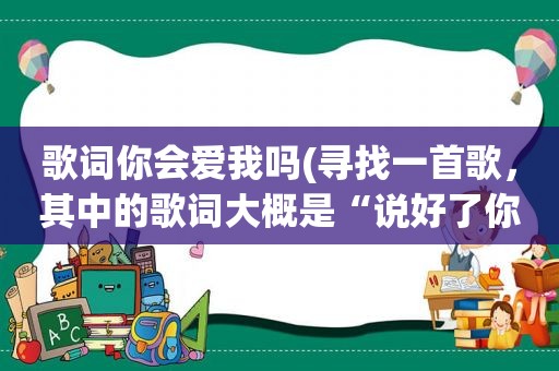 歌词你会爱我吗(寻找一首歌，其中的歌词大概是“说好了你会爱我，说好了你会永远陪着我。”请问是什么歌名)