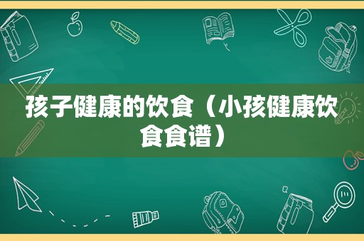 孩子健康的饮食（小孩健康饮食食谱）