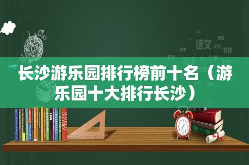 长沙游乐园排行榜前十名（游乐园十大排行长沙）