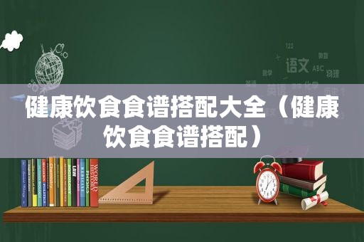 健康饮食食谱搭配大全（健康饮食食谱搭配）