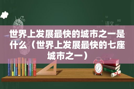 世界上发展最快的城市之一是什么（世界上发展最快的七座城市之一）