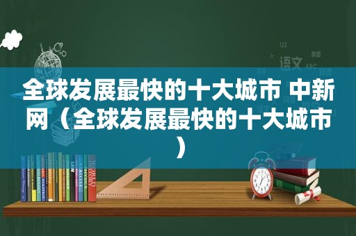 全球发展最快的十大城市 中新网（全球发展最快的十大城市）