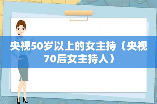 央视50岁以上的女主持（央视70后女主持人）