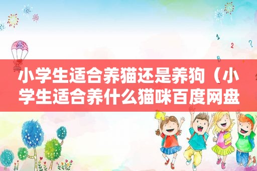 小学生适合养猫还是养狗（小学生适合养什么猫咪百度网盘）