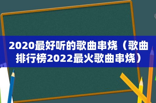 2020最好听的歌曲串烧（歌曲排行榜2022最火歌曲串烧）