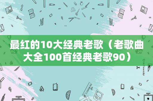 最红的10大经典老歌（老歌曲大全100首经典老歌90）