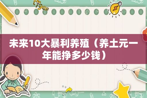 未来10大暴利养殖（养土元一年能挣多少钱）