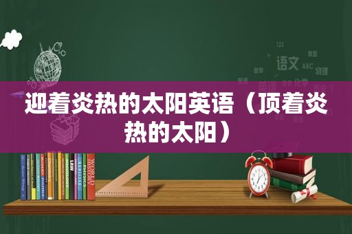 迎着炎热的太阳英语（顶着炎热的太阳）