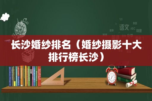 长沙婚纱排名（婚纱摄影十大排行榜长沙）