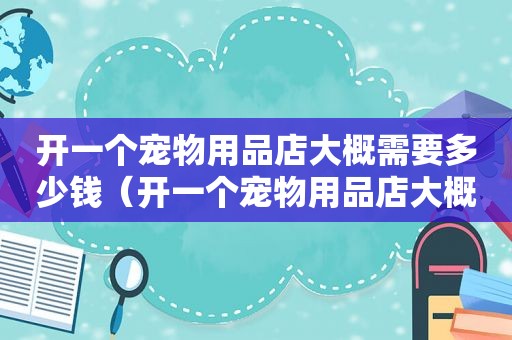 开一个宠物用品店大概需要多少钱（开一个宠物用品店大概需要多少钱）