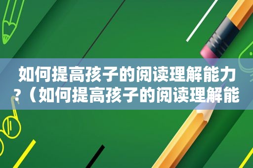 如何提高孩子的阅读理解能力?（如何提高孩子的阅读理解能力）