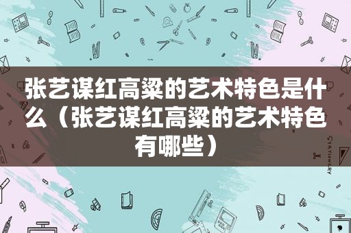 张艺谋红高粱的艺术特色是什么（张艺谋红高粱的艺术特色有哪些）