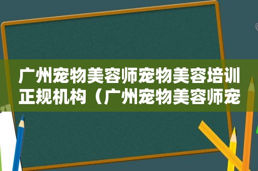 广州宠物美容师宠物美容培训正规机构（广州宠物美容师宠物美容培训学校）