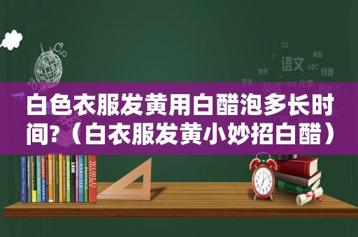 白色衣服发黄用白醋泡多长时间?（白衣服发黄小妙招白醋）