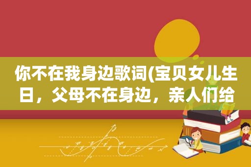 你不在我身边歌词(宝贝女儿生日，父母不在身边，亲人们给过的生日,怎样写生日祝福)