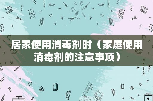 居家使用消毒剂时（家庭使用消毒剂的注意事项）