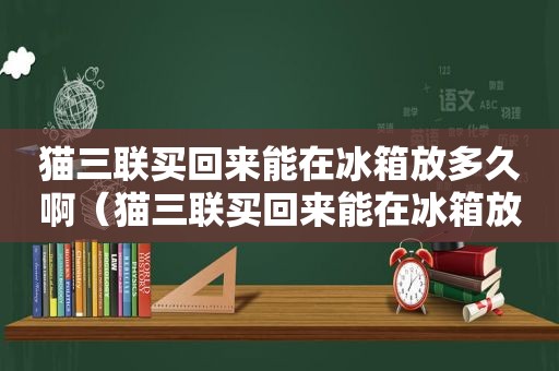 猫三联买回来能在冰箱放多久啊（猫三联买回来能在冰箱放多久）