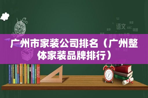 广州市家装公司排名（广州整体家装品牌排行）