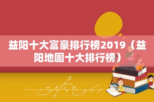 益阳十大富豪排行榜2019（益阳地固十大排行榜）