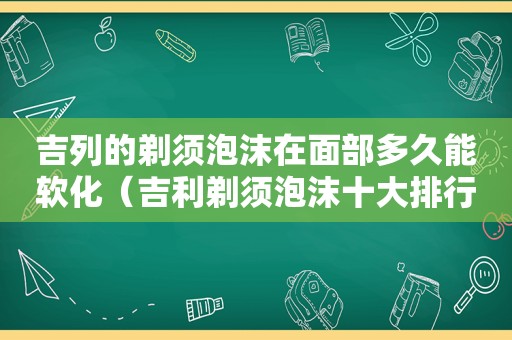 吉列的剃须泡沫在面部多久能软化（吉利剃须泡沫十大排行榜）