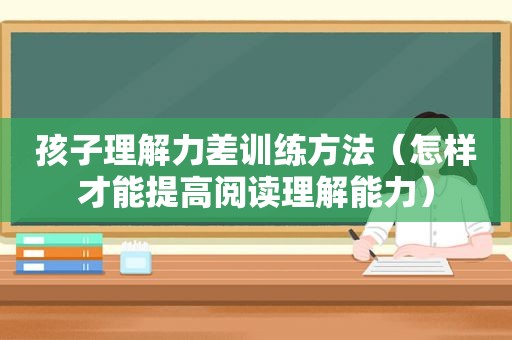 孩子理解力差训练方法（怎样才能提高阅读理解能力）