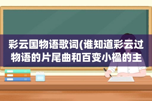 彩云国物语歌词(谁知道彩云过物语的片尾曲和百变小楹的主题曲分别叫什么)