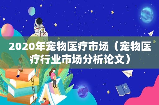 2020年宠物医疗市场（宠物医疗行业市场分析论文）