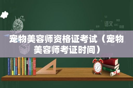 宠物美容师资格证考试（宠物美容师考证时间）