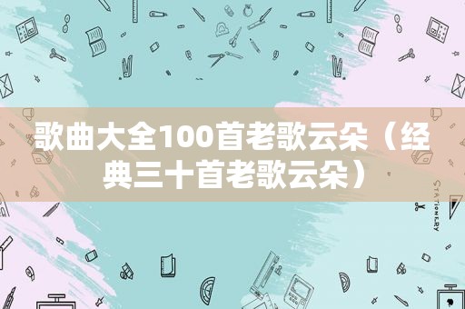 歌曲大全100首老歌云朵（经典三十首老歌云朵）