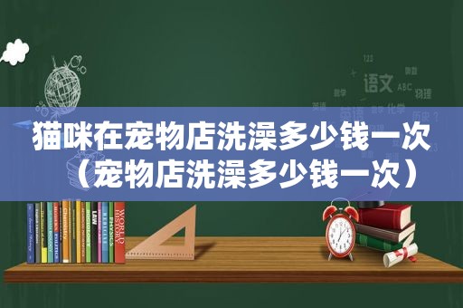 猫咪在宠物店洗澡多少钱一次（宠物店洗澡多少钱一次）