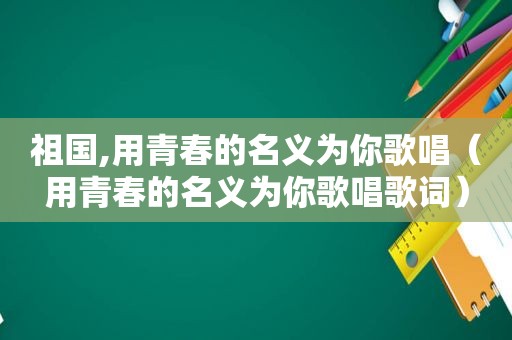 祖国,用青春的名义为你歌唱（用青春的名义为你歌唱歌词）