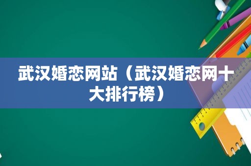 武汉婚恋网站（武汉婚恋网十大排行榜）