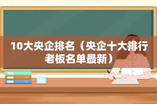 10大央企排名（央企十大排行老板名单最新）