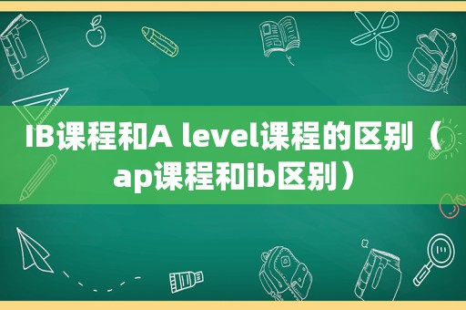 IB课程和A level课程的区别（ap课程和ib区别）