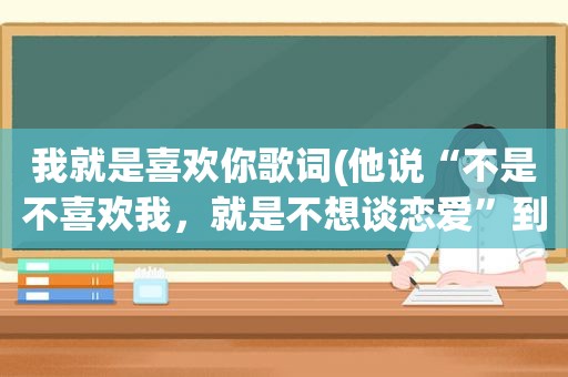 我就是喜欢你歌词(他说“不是不喜欢我，就是不想谈恋爱”到底是什么意思)