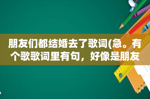 朋友们都结婚去了歌词(急。有个歌歌词里有句，好像是朋友们我就要结婚啦又好像是兄弟们，我就要结婚啦，谁知道是什么歌)