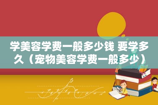 学美容学费一般多少钱 要学多久（宠物美容学费一般多少）