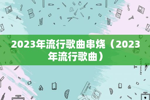 2023年流行歌曲串烧（2023年流行歌曲）