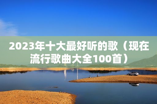 2023年十大最好听的歌（现在流行歌曲大全100首）