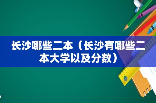 长沙哪些二本（长沙有哪些二本大学以及分数）