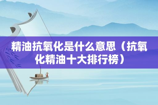 精油抗氧化是什么意思（抗氧化精油十大排行榜）