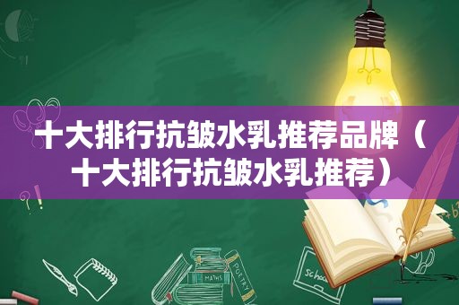 十大排行抗皱水乳推荐品牌（十大排行抗皱水乳推荐）