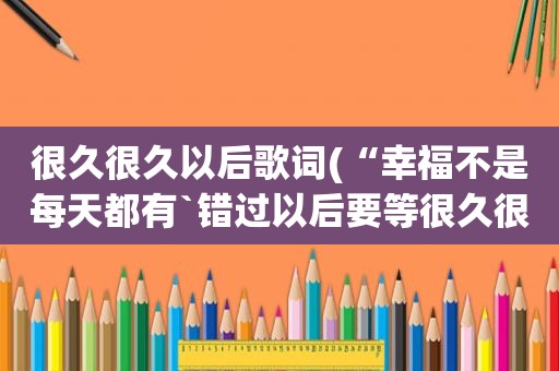 很久很久以后歌词(“幸福不是每天都有`错过以后要等很久很久”是什么歌的歌词)