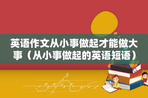 英语作文从小事做起才能做大事（从小事做起的英语短语）