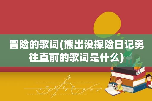 冒险的歌词(熊出没探险日记勇往直前的歌词是什么)