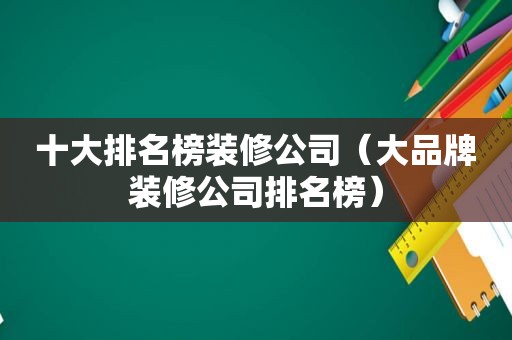 十大排名榜装修公司（大品牌装修公司排名榜）