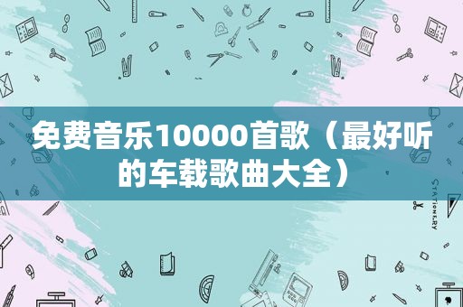 免费音乐10000首歌（最好听的车载歌曲大全）