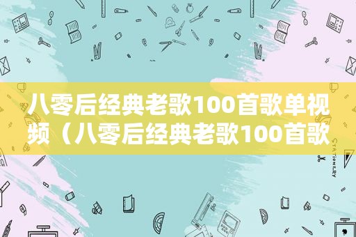 八零后经典老歌100首歌单视频（八零后经典老歌100首歌单）