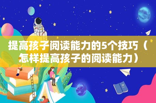 提高孩子阅读能力的5个技巧（怎样提高孩子的阅读能力）