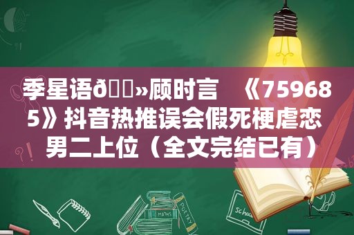 季星语🔻顾时言   《759685》抖音热推误会假死梗虐恋  男二上位（全文完结已有）